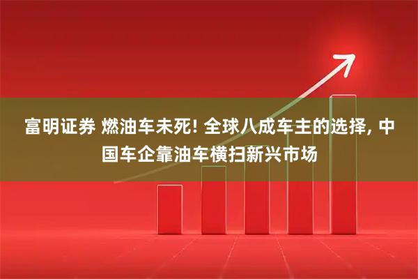 富明证券 燃油车未死! 全球八成车主的选择, 中国车企靠油车横扫新兴市场