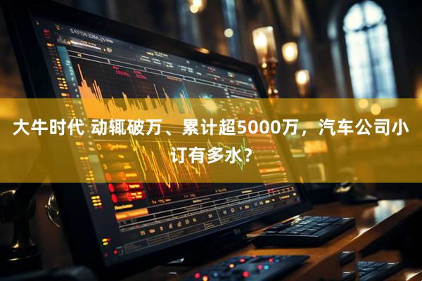 大牛时代 动辄破万、累计超5000万，汽车公司小订有多水？