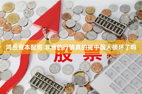 鸿岳资本配资 非洲的行情真的被中国人搞坏了吗