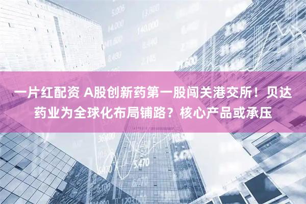 一片红配资 A股创新药第一股闯关港交所！贝达药业为全球化布局铺路？核心产品或承压