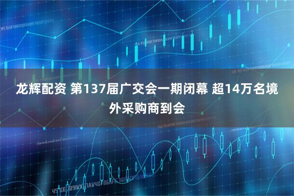 龙辉配资 第137届广交会一期闭幕 超14万名境外采购商到会