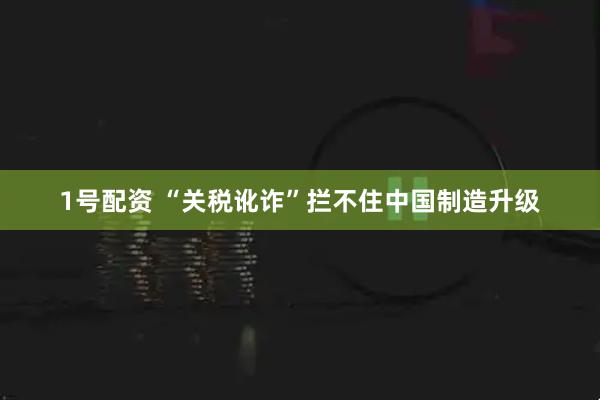1号配资 “关税讹诈”拦不住中国制造升级