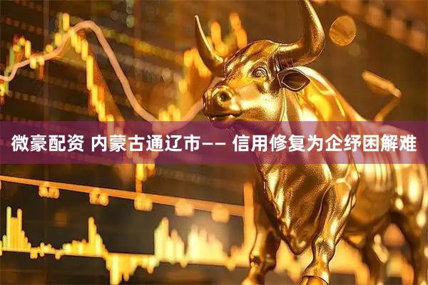 微豪配资 内蒙古通辽市—— 信用修复为企纾困解难