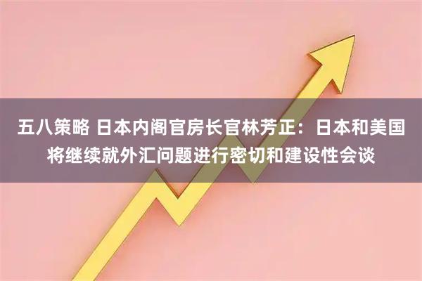 五八策略 日本内阁官房长官林芳正：日本和美国将继续就外汇问题进行密切和建设性会谈