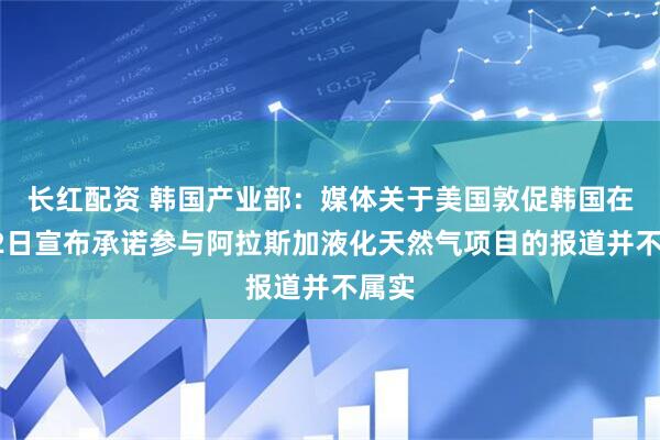 长红配资 韩国产业部：媒体关于美国敦促韩国在6月2日宣布承诺参与阿拉斯加液化天然气项目的报道并不属实