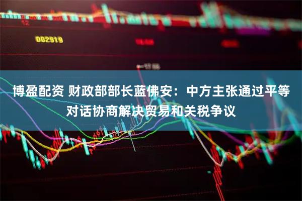 博盈配资 财政部部长蓝佛安：中方主张通过平等对话协商解决贸易和关税争议