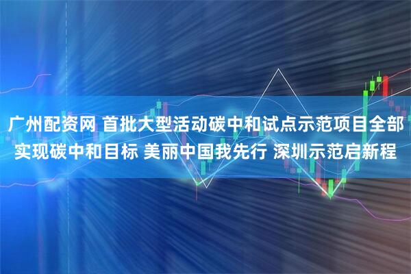 广州配资网 首批大型活动碳中和试点示范项目全部实现碳中和目标 美丽中国我先行 深圳示范启新程