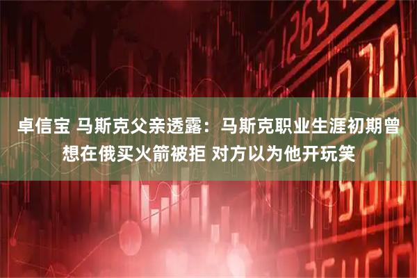 卓信宝 马斯克父亲透露：马斯克职业生涯初期曾想在俄买火箭被拒 对方以为他开玩笑