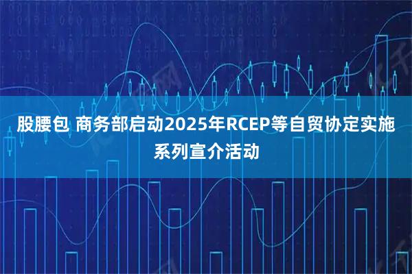 股腰包 商务部启动2025年RCEP等自贸协定实施系列宣介活动