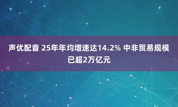 声优配音 25年年均增速达14.2% 中非贸易规模已超2万亿元