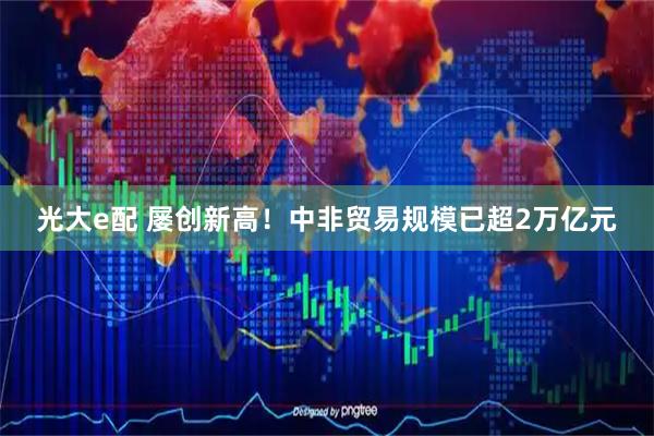 光大e配 屡创新高！中非贸易规模已超2万亿元