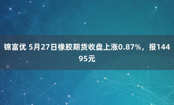 锦富优 5月27日橡胶期货收盘上涨0.87%，报14495元