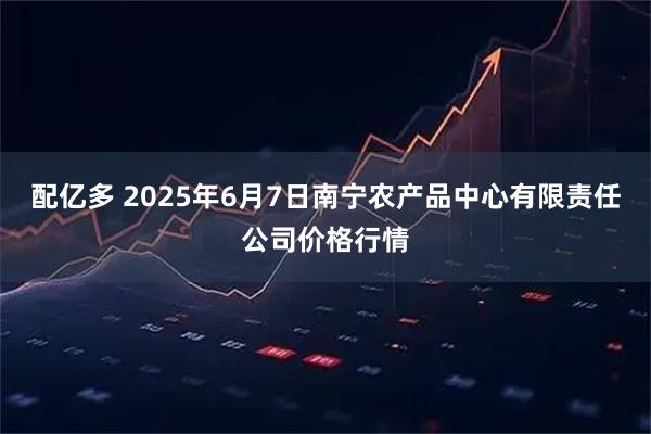配亿多 2025年6月7日南宁农产品中心有限责任公司价格行情