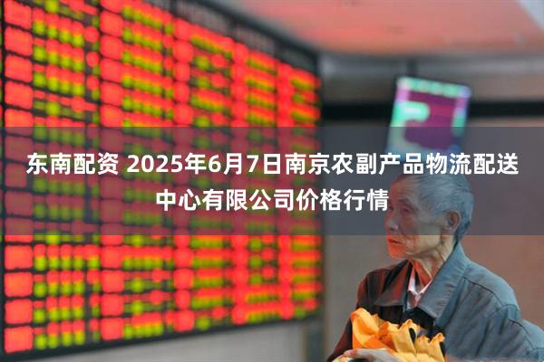 东南配资 2025年6月7日南京农副产品物流配送中心有限公司价格行情