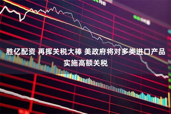 胜亿配资 再挥关税大棒 美政府将对多类进口产品实施高额关税