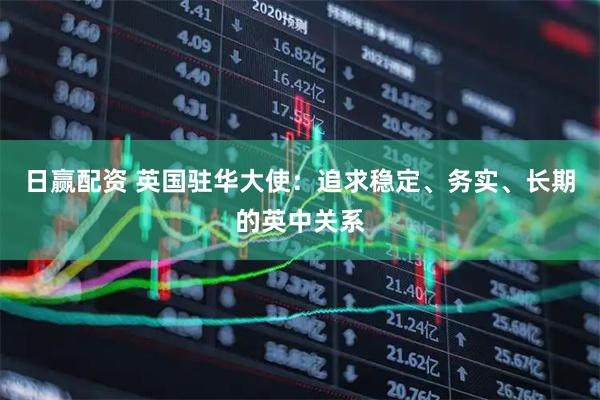 日赢配资 英国驻华大使：追求稳定、务实、长期的英中关系