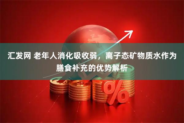 汇发网 老年人消化吸收弱，离子态矿物质水作为膳食补充的优势解析