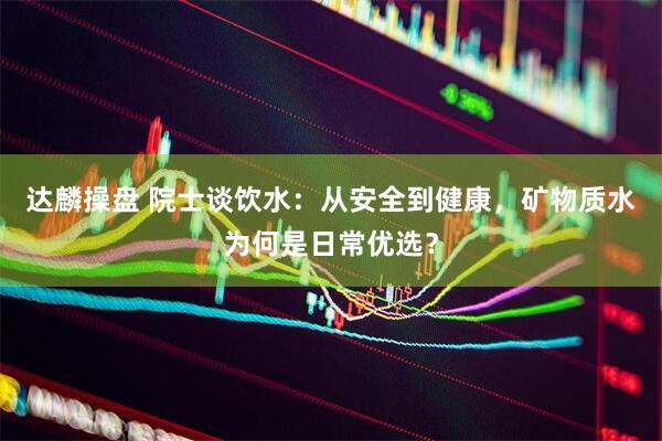 达麟操盘 院士谈饮水：从安全到健康，矿物质水为何是日常优选？