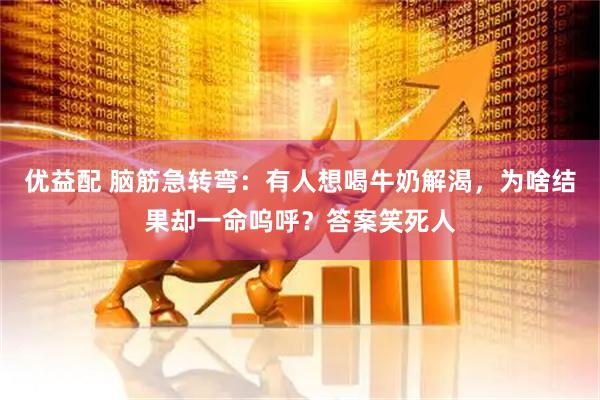 优益配 脑筋急转弯：有人想喝牛奶解渴，为啥结果却一命呜呼？答案笑死人