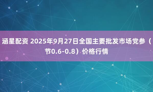 涵星配资 2025年9月27日全国主要批发市场党参（节0.6-0.8）价格行情