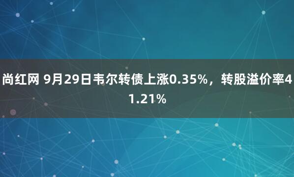 尚红网 9月29日韦尔转债上涨0.35%，转股溢价率41.21%