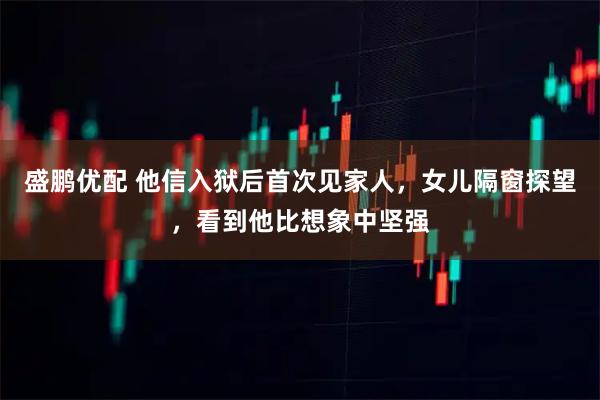 盛鹏优配 他信入狱后首次见家人，女儿隔窗探望，看到他比想象中坚强