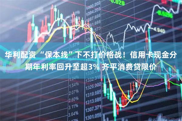 华利配资 “保本线”下不打价格战！信用卡现金分期年利率回升至超3% 齐平消费贷限价