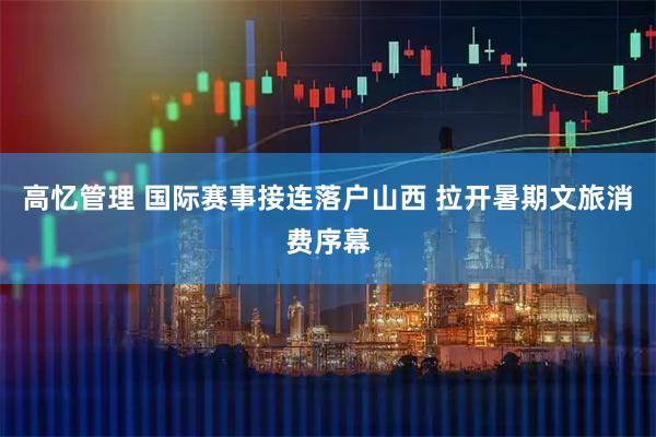 高忆管理 国际赛事接连落户山西 拉开暑期文旅消费序幕