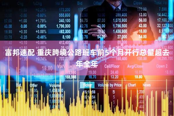 富邦速配 重庆跨境公路班车前5个月开行总量超去年全年