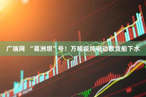 广瑞网  “葛洲坝”号！万吨级纯电动散货船下水