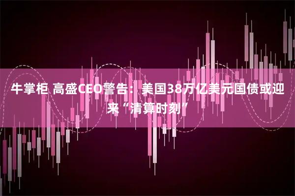 牛掌柜 高盛CEO警告：美国38万亿美元国债或迎来“清算时刻”