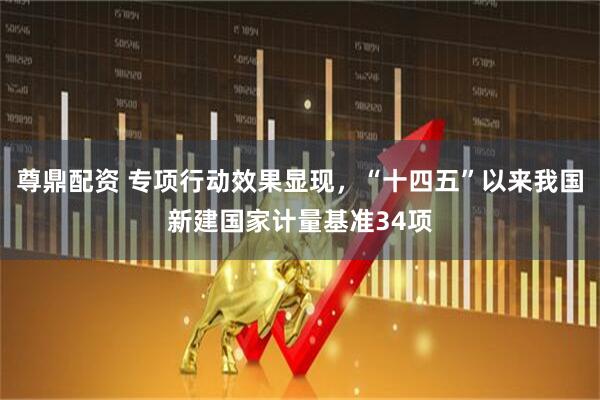 尊鼎配资 专项行动效果显现，“十四五”以来我国新建国家计量基准34项