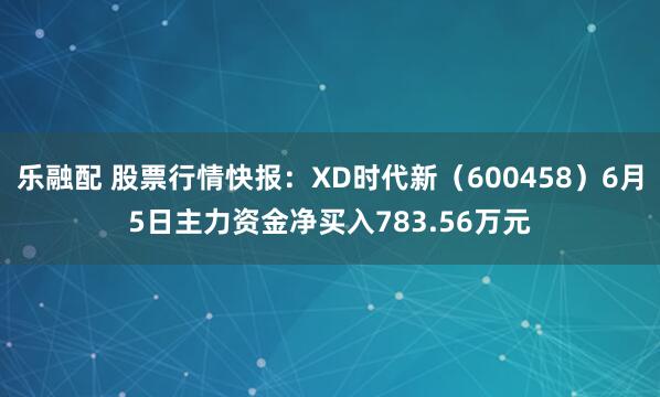 乐融配 股票行情快报：XD时代新（600458）6月5日主力资金净买入783.56万元