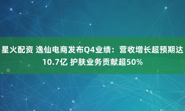 星火配资 逸仙电商发布Q4业绩:营收增长超预期达10.7亿 护肤业务贡献超50%