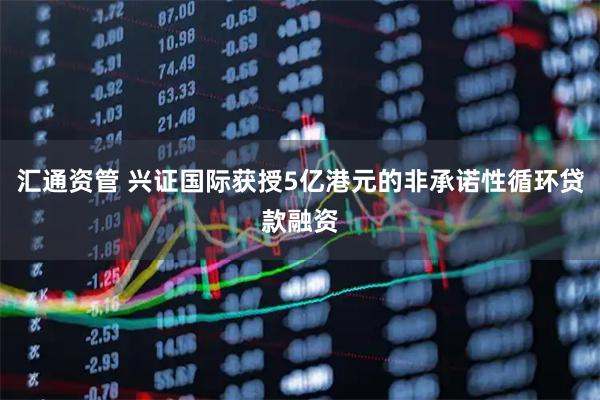 汇通资管 兴证国际获授5亿港元的非承诺性循环贷款融资