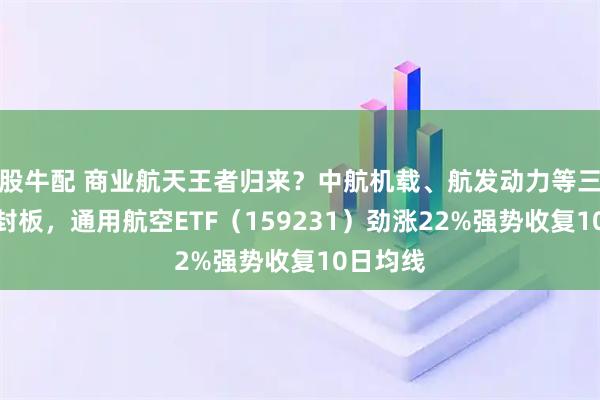股牛配 商业航天王者归来？中航机载、航发动力等三股涨停封板，通用航空ETF（159231）劲涨22%强势收复10日均线