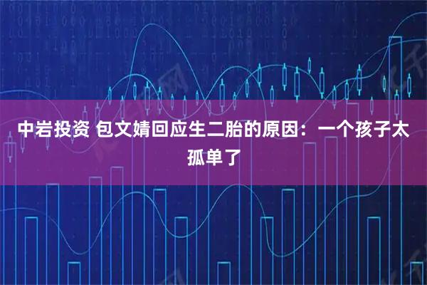 中岩投资 包文婧回应生二胎的原因：一个孩子太孤单了