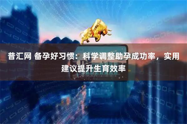 普汇网 备孕好习惯：科学调整助孕成功率，实用建议提升生育效率