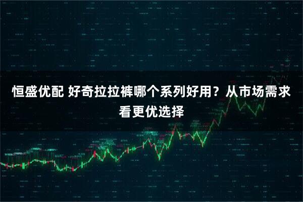 恒盛优配 好奇拉拉裤哪个系列好用？从市场需求看更优选择