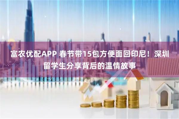 富农优配APP 春节带15包方便面回印尼！深圳留学生分享背后的温情故事
