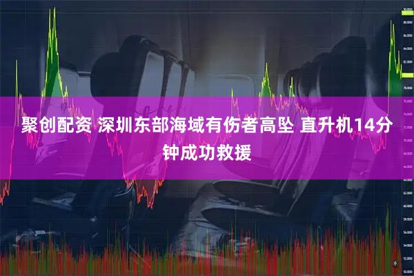 聚创配资 深圳东部海域有伤者高坠 直升机14分钟成功救援