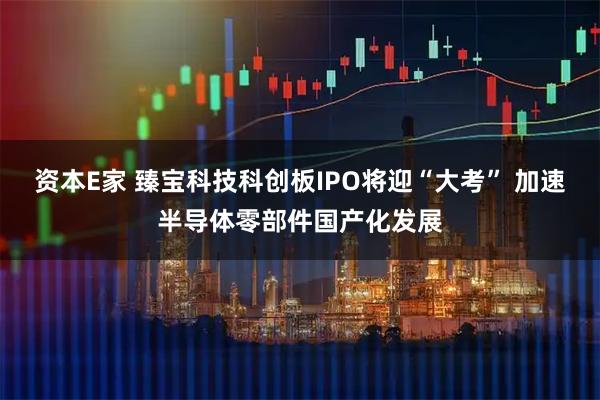 资本E家 臻宝科技科创板IPO将迎“大考” 加速半导体零部件国产化发展