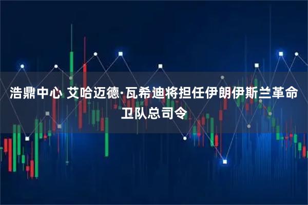 浩鼎中心 艾哈迈德·瓦希迪将担任伊朗伊斯兰革命卫队总司令