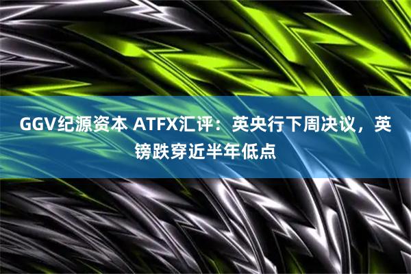 GGV纪源资本 ATFX汇评:英央行下周决议,英镑跌穿近半年低点