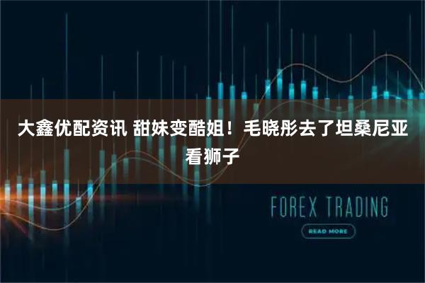 大鑫优配资讯 甜妹变酷姐！毛晓彤去了坦桑尼亚看狮子