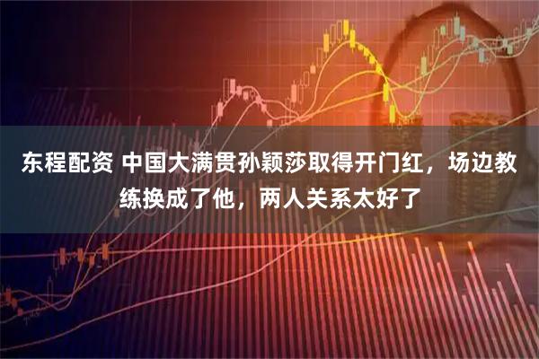 东程配资 中国大满贯孙颖莎取得开门红，场边教练换成了他，两人关系太好了