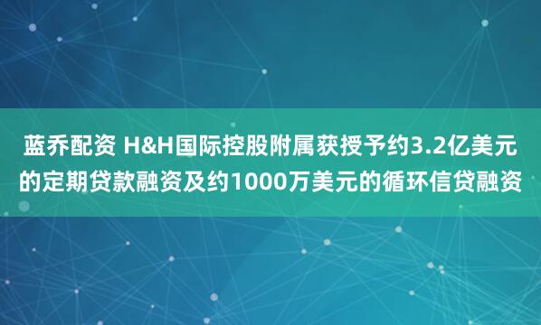 蓝乔配资 H&H国际控股附属获授予约3.2亿美元的定期贷款融资及约1000万美元的循环信贷融资