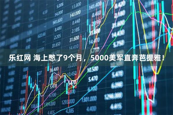 乐红网 海上憋了9个月，5000美军直奔芭提雅！